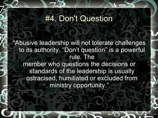 #4. Don't Question

“Abusive leadership will not tolerate challenges
  to its authority. “Don’t question” is a powerful
                      rule. The
    member who questions the decisions or
       standards of the leadership is usually
     ostracised, humiliated or excluded from
              ministry opportunity.”
 