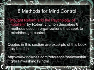 8 Methods for Mind Control
“Thought Reform and the Psychology of
  Totalism” by Robert J. Lifton describes 8
  methods used in organizations that seek to
  mind/thought control.


Quotes in this section are excerpts of this book
 as listed in:

http://www.rickross.com/reference/brainwashin
  g/brainwashing19.html
 