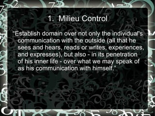1. Milieu Control
“Establish domain over not only the individual's
  communication with the outside (all that he
  sees and hears, reads or writes, experiences,
  and expresses), but also - in its penetration
  of his inner life - over what we may speak of
  as his communication with himself.”
 