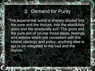 3. Demand for Purity
“The experiential world is sharply divided into
  the pure and the impure, into the absolutely
  good and the absolutely evil. The good and
  the pure are of course those ideas, feelings,
  and actions which are consistent with the
  totalist ideology and policy; anything else is
  apt to be relegated to the bad and the
  impure.”
 