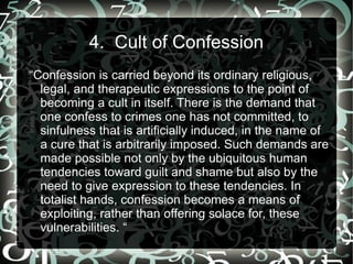 4. Cult of Confession
“Confession is carried beyond its ordinary religious,
  legal, and therapeutic expressions to the point of
  becoming a cult in itself. There is the demand that
  one confess to crimes one has not committed, to
  sinfulness that is artificially induced, in the name of
  a cure that is arbitrarily imposed. Such demands are
  made possible not only by the ubiquitous human
  tendencies toward guilt and shame but also by the
  need to give expression to these tendencies. In
  totalist hands, confession becomes a means of
  exploiting, rather than offering solace for, these
  vulnerabilities. “
 