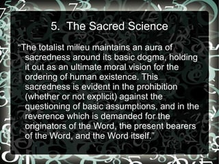 5. The Sacred Science
“The totalist milieu maintains an aura of
  sacredness around its basic dogma, holding
  it out as an ultimate moral vision for the
  ordering of human existence. This
  sacredness is evident in the prohibition
  (whether or not explicit) against the
  questioning of basic assumptions, and in the
  reverence which is demanded for the
  originators of the Word, the present bearers
  of the Word, and the Word itself.”
 