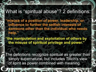 What is “spiritual abuse”? 2 definitions:
“misuse of a position of power, leadership, or
 influence to further the selfish interests of
 someone other than the individual who needs
 help.”
“the manipulation and exploitation of others by
  the misuse of spiritual privilege and power.”


The definitions recognize spiritual as greater than
 simply supernatural, but includes Tillich's view
 of spirit as power combined with meaning.
 
