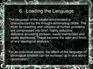 6. Loading the Language
“The language of the totalist environment is
  characterized by the thought-terminating cliché. The
  most far-reaching and complex of human problems
  are compressed into brief, highly reductive,
  definitive-sounding phrases, easily memorized and
  easily expressed. These become the start and finish
  of any ideological analysis.”


“For an individual person, the effect of the language of
  ideological totalism can be summed up in one word:
  constriction.”
 
