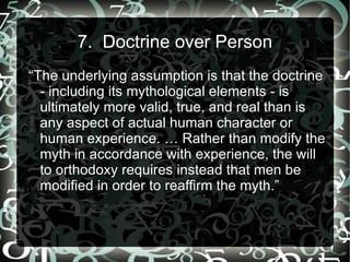 7. Doctrine over Person
“The underlying assumption is that the doctrine
  - including its mythological elements - is
  ultimately more valid, true, and real than is
  any aspect of actual human character or
  human experience. … Rather than modify the
  myth in accordance with experience, the will
  to orthodoxy requires instead that men be
  modified in order to reaffirm the myth.”
 