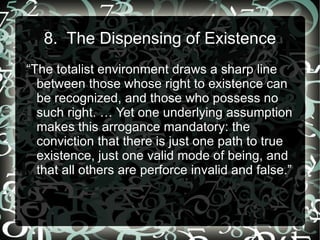 8. The Dispensing of Existence
“The totalist environment draws a sharp line
  between those whose right to existence can
  be recognized, and those who possess no
  such right. … Yet one underlying assumption
  makes this arrogance mandatory: the
  conviction that there is just one path to true
  existence, just one valid mode of being, and
  that all others are perforce invalid and false.”
 