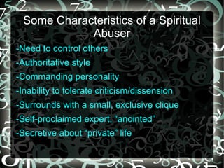 Some Characteristics of a Spiritual
            Abuser
-Need to control others
-Authoritative style
-Commanding personality
-Inability to tolerate criticism/dissension
-Surrounds with a small, exclusive clique
-Self-proclaimed expert, “anointed”
-Secretive about “private” life
 