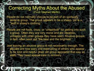 Correcting Myths About the Abused
                      (From Stephen Martin)
People do not normally choose to be part of an spiritually
  abusive group. The group appears to be a sheep, yet is a
  “wolf in sheep's clothing.”

People are not fools, crazy, or “unspiritual” for getting into such
  a group. Often they are very moral and are idealistic,
  unhappy with other groups they have seen. Abusive groups,
  in fact, often seek out “the best and the brightest.”

Just leaving an abusive group is not necessarily enough. The
  abused are now wary and mistrusting of others who appear
  to be kind and helpful (their old group appeared that way as
  well). They need special care in recovery.
 