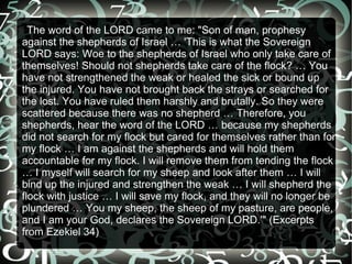 TThe  word of the LORD came to me: "Son of man, prophesy
against the shepherds of Israel … 'This is what the Sovereign
LORD says: Woe to the shepherds of Israel who only take care of
themselves! Should not shepherds take care of the flock? … You
have not strengthened the weak or healed the sick or bound up
the injured. You have not brought back the strays or searched for
the lost. You have ruled them harshly and brutally. So they were
scattered because there was no shepherd … Therefore, you
shepherds, hear the word of the LORD … because my shepherds
did not search for my flock but cared for themselves rather than for
my flock … I am against the shepherds and will hold them
accountable for my flock. I will remove them from tending the flock
… I myself will search for my sheep and look after them … I will
bind up the injured and strengthen the weak … I will shepherd the
flock with justice … I will save my flock, and they will no longer be
plundered … You my sheep, the sheep of my pasture, are people,
and I am your God, declares the Sovereign LORD.'" (Excerpts
from Ezekiel 34)
 