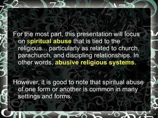 For the most part, this presentation will focus
 on spiritual abuse that is tied to the
 religious... particularly as related to church,
 parachurch, and discipling relationships. In
 other words, abusive religious systems.


However, it is good to note that spiritual abuse
 of one form or another is common in many
 settings and forms.
 