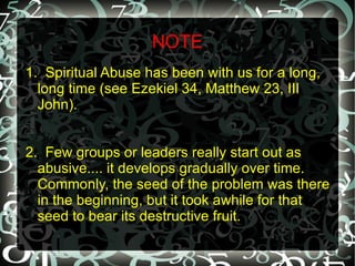 NOTE
1. Spiritual Abuse has been with us for a long,
  long time (see Ezekiel 34, Matthew 23, III
  John).


2. Few groups or leaders really start out as
  abusive.... it develops gradually over time.
  Commonly, the seed of the problem was there
  in the beginning, but it took awhile for that
  seed to bear its destructive fruit.
 