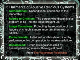 5 Hallmarks of Abusive Religious Systems

    Authoritarian: Unconditional obedience to the
    leadership.

    Averse to Criticism: The person who dissents is a
    problem to fix-- not the issue brought up.

    Image Conscious: Protecting the reputation of the
    leaders or church is more important than truth or
    justice.

    Perfectionistic: Individual worth is determined by
    performance. No compassion for weakness/failure.

    Unbalanced: Group distinguishes itself by
    overemphasizing a minor theological point.

                -From The Watchmen Fellowship
 