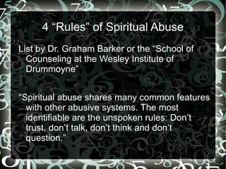 4 “Rules” of Spiritual Abuse
List by Dr. Graham Barker or the “School of
  Counseling at the Wesley Institute of
  Drummoyne”


“Spiritual abuse shares many common features
  with other abusive systems. The most
  identifiable are the unspoken rules: Don’t
  trust, don’t talk, don’t think and don’t
  question.”
 