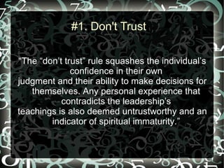 #1. Don't Trust

“The “don’t trust” rule squashes the individual’s
              confidence in their own
judgment and their ability to make decisions for
   themselves. Any personal experience that
           contradicts the leadership’s
teachings is also deemed untrustworthy and an
        indicator of spiritual immaturity.”
 