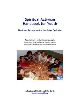 Spiritual Activism
Handbook for Youth
The Inner Revolution for the Outer Evolution
!
!""#$%&"%'($)'*+%,(-%.('&+%/".(0%)+")#+1%%
&2*".02%)+*$"(,#%,(-%$"3',#%&*,($4"*5,&'"(1%%
&"%3*+,&+%,%)+,3+4.#%,(-%$.$&,'(,6#+%7"*#-!
A Project of Children of the Earth
www.coeworld.org
 