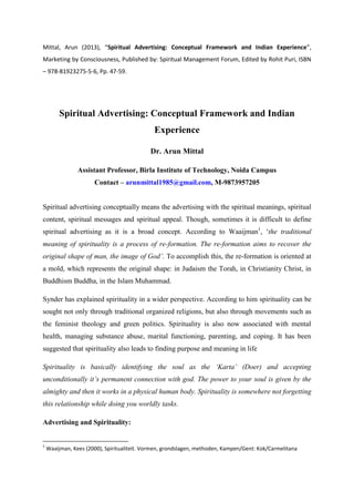 Mittal, Arun (2013), “Spiritual Advertising: Conceptual Framework and Indian Experience”,
Marketing by Consciousness, Published by: Spiritual Management Forum, Edited by Rohit Puri, ISBN
– 978-81923275-5-6, Pp. 47-59.
Spiritual Advertising: Conceptual Framework and Indian
Experience
Dr. Arun Mittal
Assistant Professor, Birla Institute of Technology, Noida Campus
Contact – arunmittal1985@gmail.com, M-9873957205
Spiritual advertising conceptually means the advertising with the spiritual meanings, spiritual
content, spiritual messages and spiritual appeal. Though, sometimes it is difficult to define
spiritual advertising as it is a broad concept. According to Waaijman1
, „the traditional
meaning of spirituality is a process of re-formation. The re-formation aims to recover the
original shape of man, the image of God’. To accomplish this, the re-formation is oriented at
a mold, which represents the original shape: in Judaism the Torah, in Christianity Christ, in
Buddhism Buddha, in the Islam Muhammad.
Synder has explained spirituality in a wider perspective. According to him spirituality can be
sought not only through traditional organized religions, but also through movements such as
the feminist theology and green politics. Spirituality is also now associated with mental
health, managing substance abuse, marital functioning, parenting, and coping. It has been
suggested that spirituality also leads to finding purpose and meaning in life
Spirituality is basically identifying the soul as the ‘Karta’ (Doer) and accepting
unconditionally it’s permanent connection with god. The power to your soul is given by the
almighty and then it works in a physical human body. Spirituality is somewhere not forgetting
this relationship while doing you worldly tasks.
Advertising and Spirituality:
1
Waaijman, Kees (2000), Spiritualiteit. Vormen, grondslagen, methoden, Kampen/Gent: Kok/Carmelitana
 