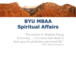 BYU MBAA
Spiritual Affairs
“The mission of Brigham Young
University … is to assist individuals in
their quest for perfection and eternal life.”
– BYU Mission Statement
 