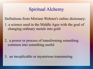 Spiritual Alchemy 
Definitions from Mirriam Webster's online dictionary: 
1. a science used in the Middle Ages with the goal of 
changing ordinary metals into gold 
2. a power or process of transforming something 
common into something useful 
3. an inexplicable or mysterious transmuting 
 