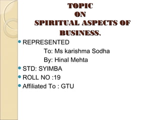 TOPICTOPIC
ONON
SPIRITUAL ASPECTS OFSPIRITUAL ASPECTS OF
BUSINESSBUSINESS..
REPRESENTED
To: Ms karishma Sodha
By: Hinal Mehta
STD: SYIMBA
ROLL NO :19
Affiliated To : GTU
 