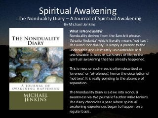 Spiritual Awakening
The Nonduality Diary – A Journal of Spiritual Awakening
                    By Michael Jenkins
                       What is Nonduality?
                       Nonduality derives from the Sanskrit phrase,
                       ‘Advaita Vedanta’ which literally means ‘not two’.
                       The word ‘nonduality’ is simply a pointer to the
                       undeniable and ultimately un-nameable and
                       unknowable is-ness or such-ness of life, to the
                       spiritual awakening that has already happened.

                       This is-ness or such-ness is often described as
                       ‘oneness’ or ‘wholeness’, hence the description of
                       ‘not two’. It is really pointing to the absence of
                       separation.

                       The Nonduality Diary is a dive into nondual
                       awareness via the journal of author Mike Jenkins.
                       The diary chronicles a year where spiritual
                       awakening experiences began to happen on a
                       regular basis.
 