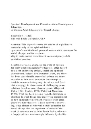 Spiritual Development and Commitments to Emancipatory
Education
in Women Adult Educators for Social Change
Elizabeth J. Tisdell
National-Louis University, USA
Abstract: This paper discusses the results of a qualitative
research study of the spiritual devel-
opment of a multicultural group of women adult educators for
social change, and its relatio n-
ship to their current commitment to emancipatory adult
education practice.
Teaching for social change is the work of passion
for many adult emancipatory educators, often fueled
by a deep underlying ethical, social and spiritual
commitment. Indeed, it is important work, and there
has been considerable theoretical debate and some
attention to how adult educators can attempt to
teach in an emancipatory way, in critical and femi-
nist pedagogy, in discussions of challenging power
relations based on race, class, or gender (Hayes &
Colin, 1994; Tisdell, 1998; Walters & Manicom,
1996). What has been missing from the literature is
attention to what drives this underlying commitment
or how spirituality informs the work of such eman-
cipatory adult educators. This is somewhat surpris-
ing, since almost all who write about education for
social change cite the important influence of the
work of educator and activist Paulo Freire, who was
a deeply spiritual man strongly informed by the lib-
 