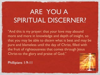 ARE YOU A
SPIRITUAL DISCERNER?
“And this is my prayer: that your love may abound
more and more in knowledge and depth of insight, so
that you may be able to discern what is best and may be
pure and blameless until the day of Christ, filled with
the fruit of righteousness that comes through Jesus
Christ-to the glory and praise of God.”
Philippians 1:9-11
 