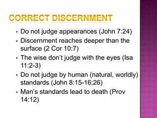    Do not judge appearances (John 7:24)
   Discernment reaches deeper than the
    surface (2 Cor 10:7)
   The wise don’t judge with the eyes (Isa
    11:2-3)
   Do not judge by human (natural, worldly)
    standards (John 8:15-16;26)
   Man’s standards lead to death (Prov
    14:12)
 
