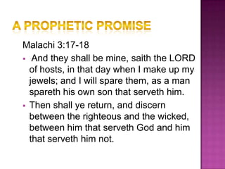 Malachi 3:17-18
 And they shall be mine, saith the LORD
  of hosts, in that day when I make up my
  jewels; and I will spare them, as a man
  spareth his own son that serveth him.
 Then shall ye return, and discern
  between the righteous and the wicked,
  between him that serveth God and him
  that serveth him not.
 