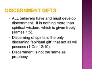    ALL believers have and must develop
    discernment. It is nothing more than
    spiritual wisdom, which is given freely
    (James 1:5).
   Discerning of spirits is the only
    discerning “spiritual gift” that not all will
    possess (1 Cor 12:10).
   Discernment is not the same as
    prophecy.
 