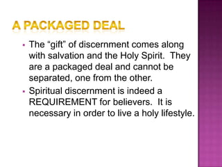    The “gift” of discernment comes along
    with salvation and the Holy Spirit. They
    are a packaged deal and cannot be
    separated, one from the other.
   Spiritual discernment is indeed a
    REQUIREMENT for believers. It is
    necessary in order to live a holy lifestyle.
 