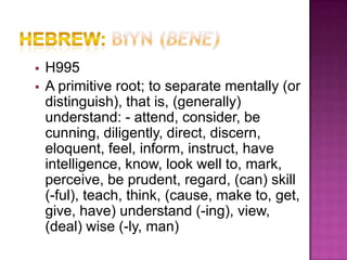    H995
   A primitive root; to separate mentally (or
    distinguish), that is, (generally)
    understand: - attend, consider, be
    cunning, diligently, direct, discern,
    eloquent, feel, inform, instruct, have
    intelligence, know, look well to, mark,
    perceive, be prudent, regard, (can) skill
    (-ful), teach, think, (cause, make to, get,
    give, have) understand (-ing), view,
    (deal) wise (-ly, man)
 