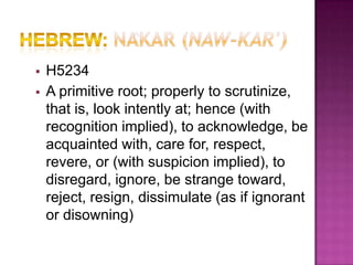    H5234
   A primitive root; properly to scrutinize,
    that is, look intently at; hence (with
    recognition implied), to acknowledge, be
    acquainted with, care for, respect,
    revere, or (with suspicion implied), to
    disregard, ignore, be strange toward,
    reject, resign, dissimulate (as if ignorant
    or disowning)
 