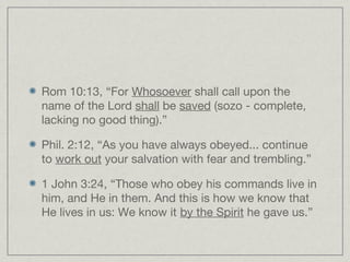 Rom 10:13, “For Whosoever shall call upon the
name of the Lord shall be saved (sozo - complete,
lacking no good thing).”

Phil. 2:12, “As you have always obeyed... continue
to work out your salvation with fear and trembling.”

1 John 3:24, “Those who obey his commands live in
him, and He in them. And this is how we know that
He lives in us: We know it by the Spirit he gave us.”
 