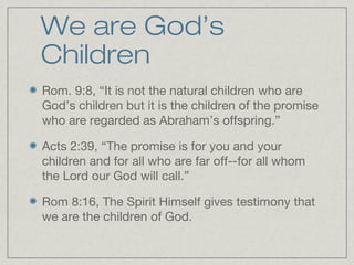We are God’s
Children
Rom. 9:8, “It is not the natural children who are
God’s children but it is the children of the promise
who are regarded as Abraham’s offspring.”

Acts 2:39, “The promise is for you and your
children and for all who are far off--for all whom
the Lord our God will call.”

Rom 8:16, The Spirit Himself gives testimony that
we are the children of God.
 