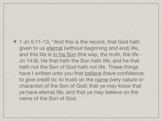 1 Jn 5:11-13, “And this is the record, that God hath
given to us eternal (without beginning and end) life,
and this life is in his Son (the way, the truth, the life -
Jn 14:6). He that hath the Son hath life; and he that
hath not the Son of God hath not life. These things
have I written unto you that believe (have confidence;
to give credit to; to trust) on the name (very nature or
character) of the Son of God; that ye may know that
ye have eternal life, and that ye may believe on the
name of the Son of God.
 