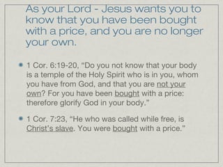 As your Lord - Jesus wants you to
know that you have been bought
with a price, and you are no longer
your own.

1 Cor. 6:19-20, “Do you not know that your body
is a temple of the Holy Spirit who is in you, whom
you have from God, and that you are not your
own? For you have been bought with a price:
therefore glorify God in your body.”

1 Cor. 7:23, “He who was called while free, is
Christ’s slave. You were bought with a price.”
 