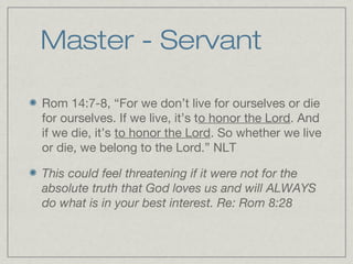Master - Servant

Rom 14:7-8, “For we don’t live for ourselves or die
for ourselves. If we live, it’s to honor the Lord. And
if we die, it’s to honor the Lord. So whether we live
or die, we belong to the Lord.” NLT

This could feel threatening if it were not for the
absolute truth that God loves us and will ALWAYS
do what is in your best interest. Re: Rom 8:28
 