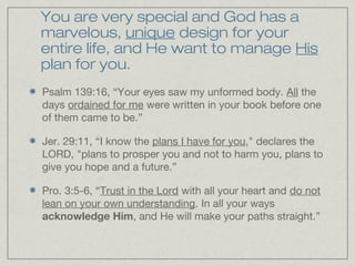 You are very special and God has a
marvelous, unique design for your
entire life, and He want to manage His
plan for you.
Psalm 139:16, “Your eyes saw my unformed body. All the
days ordained for me were written in your book before one
of them came to be.”

Jer. 29:11, “I know the plans I have for you," declares the
LORD, "plans to prosper you and not to harm you, plans to
give you hope and a future.”

Pro. 3:5-6, “Trust in the Lord with all your heart and do not
lean on your own understanding. In all your ways
acknowledge Him, and He will make your paths straight.”
 