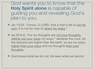 God wants you to know that the
Holy Spirit alone is capable of
guiding you and revealing God’s
plan to you.
Jer 10:23, “I know, O LORD, that a man's life is not his
own; it is not for man to direct his steps.”

Isa 55:8-9, “For my thoughts are not your thoughts,
neither are your ways my ways,” declares the Lord. As
the heavens are higher than the earth, so are my ways
higher than your ways and my thoughts than your
thoughts.

God knows what we do not. He sees what we cannot.
 