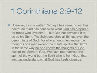 1 Corinthians 2:9-12
However, as it is written: “No eye has seen, no ear has
heard, no mind has conceived what God has prepared
for those who love him”— but God has revealed it to
us by his Spirit. The Spirit searches all things, even the
deep things of God. For who among men knows the
thoughts of a man except the man’s spirit within him?
In the same way no one knows the thoughts of God
except the Spirit of God. We have not received the
spirit of the world but the Spirit who is from God, that
we may understand what God has freely given us.
 