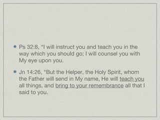 Ps 32:8, “I will instruct you and teach you in the
way which you should go; I will counsel you with
My eye upon you.

Jn 14:26, “But the Helper, the Holy Spirit, whom
the Father will send in My name, He will teach you
all things, and bring to your remembrance all that I
said to you.
 