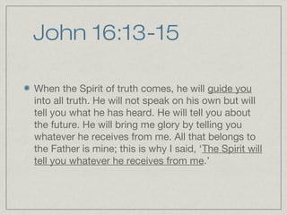John 16:13-15

When the Spirit of truth comes, he will guide you
into all truth. He will not speak on his own but will
tell you what he has heard. He will tell you about
the future. He will bring me glory by telling you
whatever he receives from me. All that belongs to
the Father is mine; this is why I said, ‘The Spirit will
tell you whatever he receives from me.’
 
