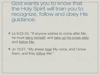 God wants you to know that
the Holy Spirit will train you to
recognize, follow and obey His
guidance.

Lk 9:23-24, “If anyone wishes to come after Me,
he must deny himself, and take up his cross daily
and follow Me.

Jn 10:27, “My sheep hear My voice, and I know
them, and they follow Me.”
 