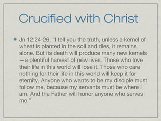 Crucified with Christ
Jn 12:24-26, “I tell you the truth, unless a kernel of
wheat is planted in the soil and dies, it remains
alone. But its death will produce many new kernels
—a plentiful harvest of new lives. Those who love
their life in this world will lose it. Those who care
nothing for their life in this world will keep it for
eternity. Anyone who wants to be my disciple must
follow me, because my servants must be where I
am. And the Father will honor anyone who serves
me.”
 