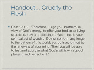 Handout... Crucify the
Flesh

Rom 12:1-2, “Therefore, I urge you, brothers, in
view of God’s mercy, to offer your bodies as living
sacrifices, holy and pleasing to God—this is your
spiritual act of worship. Do not conform any longer
to the pattern of this world, but be transformed by
the renewing of your mind. Then you will be able
to test and approve what God’s will is—his good,
pleasing and perfect will.”
 