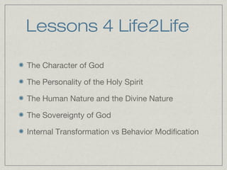 Lessons 4 Life2Life

The Character of God

The Personality of the Holy Spirit

The Human Nature and the Divine Nature

The Sovereignty of God

Internal Transformation vs Behavior Modification
 