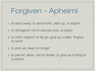 Forgiven - Apheimi
1.   to send away; to send forth, yield up, to expire

2.   to disregard; not to discuss now, (a topic)

3.   to omit, neglect; to let go, give up a debt, forgive,
     to remit

4.   to give up, keep no longer

5.   to permit, allow, not to hinder, to give up a thing to
     a person
 