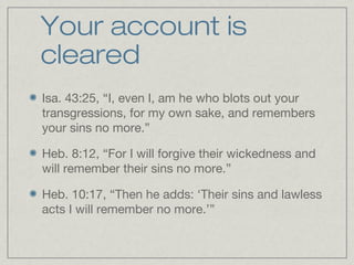 Your account is
cleared
Isa. 43:25, “I, even I, am he who blots out your
transgressions, for my own sake, and remembers
your sins no more.”

Heb. 8:12, “For I will forgive their wickedness and
will remember their sins no more.”

Heb. 10:17, “Then he adds: ‘Their sins and lawless
acts I will remember no more.’”
 
