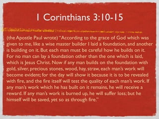 1 Corinthians 3:10-15
(the Apostle Paul wrote) “According to the grace of God which was
given to me, like a wise master builder I laid a foundation, and another
is building on it. But each man must be careful how he builds on it.
For no man can lay a foundation other than the one which is laid,
which is Jesus Christ. Now if any man builds on the foundation with
gold, silver, precious stones, wood, hay, straw, each man’s work will
become evident; for the day will show it because it is to be revealed
with fire, and the fire itself will test the quality of each man’s work. If
any man’s work which he has built on it remains, he will receive a
reward. If any man’s work is burned up, he will suffer loss; but he
himself will be saved, yet so as through fire.”
 
