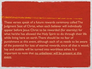 These verses speak of a future rewards ceremony called The
Judgment Seat of Christ, when each believer will individually
appear before Jesus Christ to be rewarded (for eternity) for
what he/she has allowed the Holy Spirit to do through their life
while living here on earth. There should be no fear of
punishment at this event, although each of us needs to be aware
of the potential for loss of eternal rewards, since all that is wood,
hay and stubble will be turned into worthless ashes. It is
important to note that no unbeliever will be present at this
event.
 